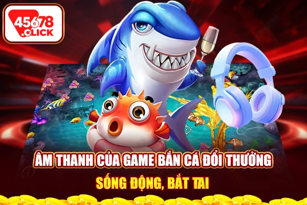 Âm thanh của game bắn cá đổi thưởng sống động, bắt tai