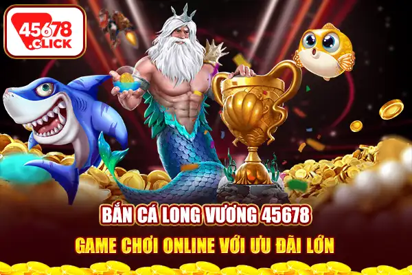 Bắn cá long vương 45678 game chơi online với ưu đãi lớn