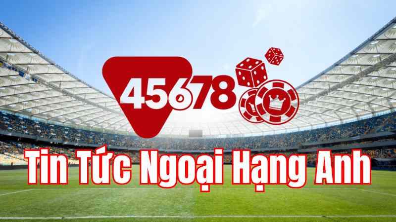 45678 - Tin tức Ngoại Hạng Anh